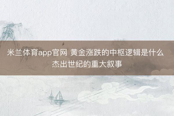 米兰体育app官网 黄金涨跌的中枢逻辑是什么 杰出世纪的重大叙事