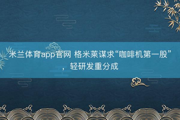 米兰体育app官网 格米莱谋求“咖啡机第一股”，轻研发重分成