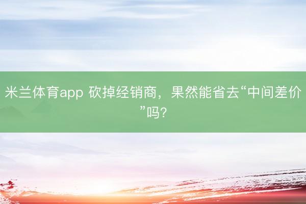 米兰体育app 砍掉经销商,果然能省去“中间差价”吗?