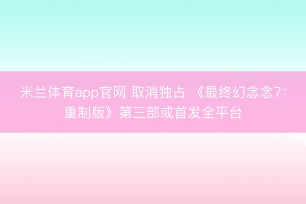 米兰体育app官网 取消独占 《最终幻念念7：重制版》第三部或首发全平台