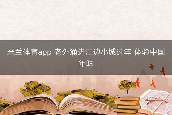 米兰体育app 老外涌进江边小城过年 体验中国年味