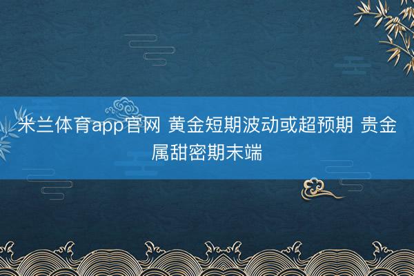 米兰体育app官网 黄金短期波动或超预期 贵金属甜密期末端
