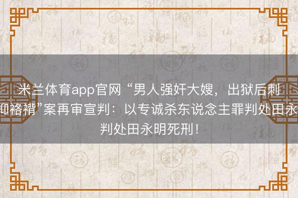 米兰体育app官网 “男人强奸大嫂，出狱后刺死扶弱抑袼褙”案再审宣判：以专诚杀东说念主罪判处田永明死刑！