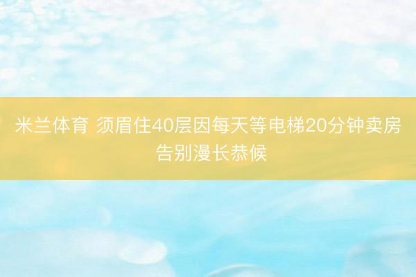 米兰体育 须眉住40层因每天等电梯20分钟卖房 告别漫长恭候