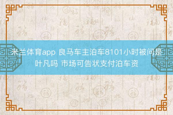 米兰体育app 良马车主泊车8101小时被问是叶凡吗 市场可告状支付泊车资