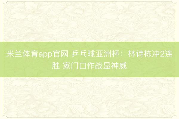 米兰体育app官网 乒乓球亚洲杯:林诗栋冲2连胜 家门口作战显神威