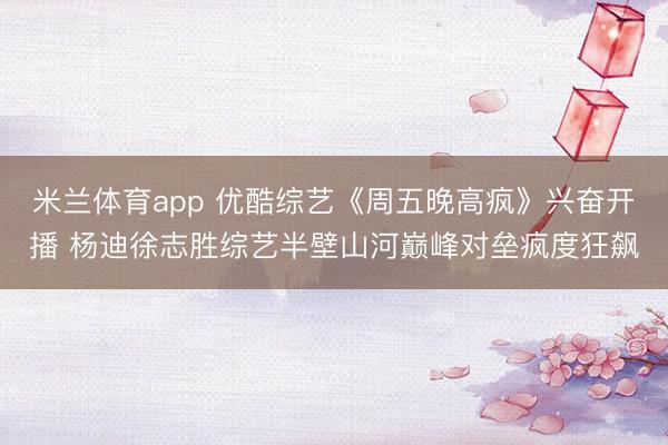米兰体育app 优酷综艺《周五晚高疯》兴奋开播 杨迪徐志胜综艺半壁山河巅峰对垒疯度狂飙