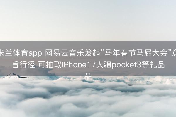 米兰体育app 网易云音乐发起“马年春节马屁大会”意旨行径 可抽取iPhone17大疆pocket3等礼品