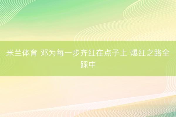 米兰体育 邓为每一步齐红在点子上 爆红之路全踩中