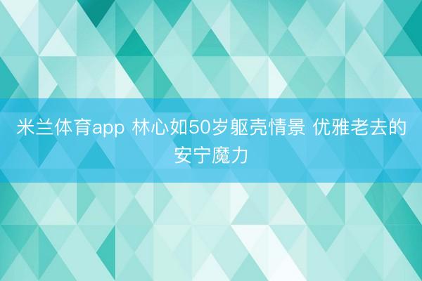 米兰体育app 林心如50岁躯壳情景 优雅老去的安宁魔力