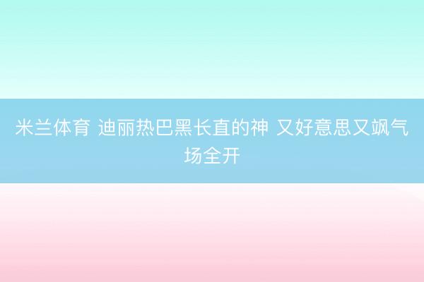 米兰体育 迪丽热巴黑长直的神 又好意思又飒气场全开