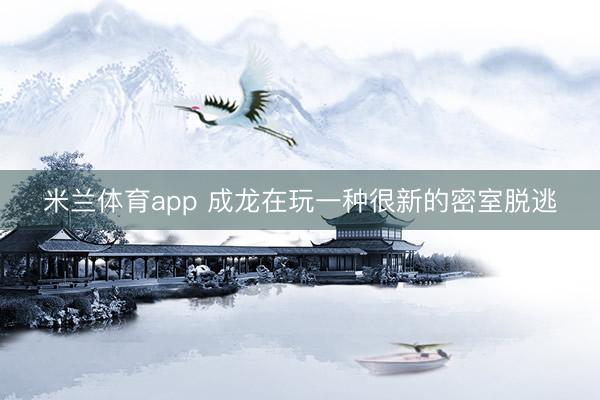 米兰体育app 成龙在玩一种很新的密室脱逃