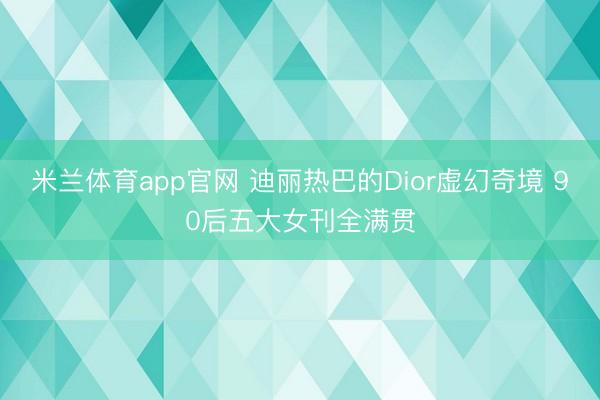 米兰体育app官网 迪丽热巴的Dior虚幻奇境 90后五大女刊全满贯