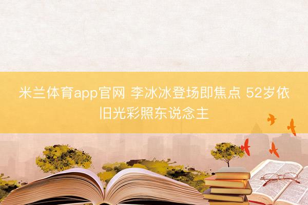米兰体育app官网 李冰冰登场即焦点 52岁依旧光彩照东说念主