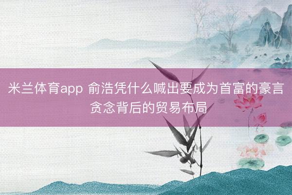 米兰体育app 俞浩凭什么喊出要成为首富的豪言 贪念背后的贸易布局