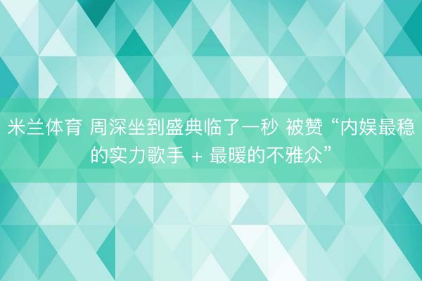 米兰体育 周深坐到盛典临了一秒 被赞 “内娱最稳的实力歌手 + 最暖的不雅众”