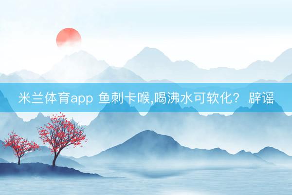 米兰体育app 鱼刺卡喉，喝沸水可软化?  辟谣