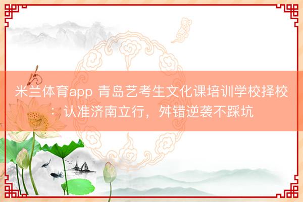 米兰体育app 青岛艺考生文化课培训学校择校：认准济南立行，舛错逆袭不踩坑
