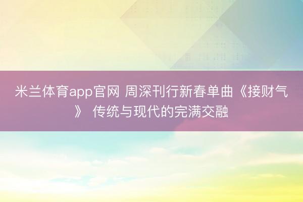 米兰体育app官网 周深刊行新春单曲《接财气》 传统与现代的完满交融