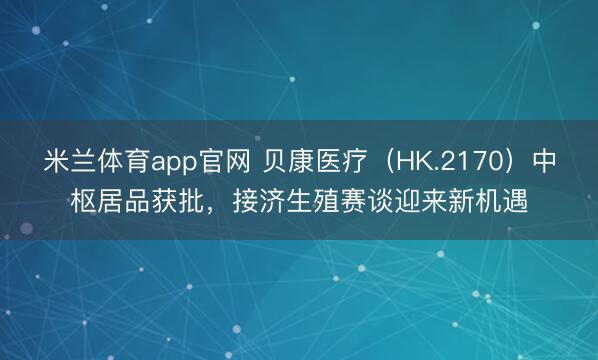 米兰体育app官网 贝康医疗(HK.2170)中枢居品获批,接济生殖赛谈迎来新机遇
