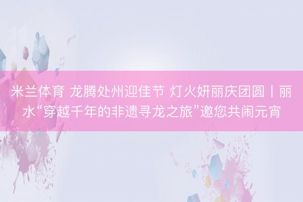 米兰体育 龙腾处州迎佳节 灯火妍丽庆团圆丨丽水“穿越千年的非遗寻龙之旅”邀您共闹元宵