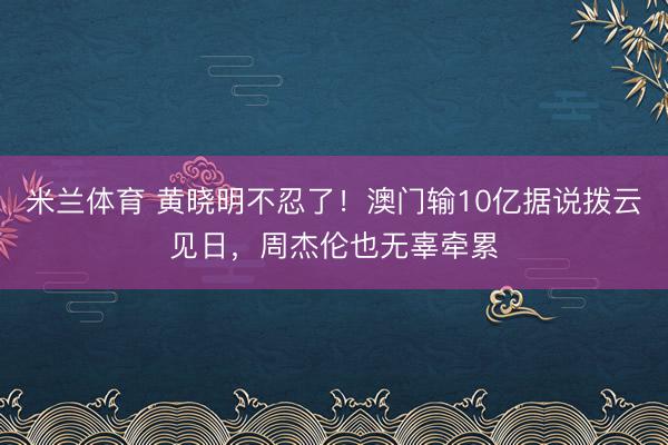 米兰体育 黄晓明不忍了!澳门输10亿据说拨云见日,周杰伦也无辜牵累