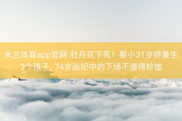 米兰体育app官网 牡丹花下死!娶小31岁娇妻生3个孩子, 74岁张纪中的下场不值得轸恤