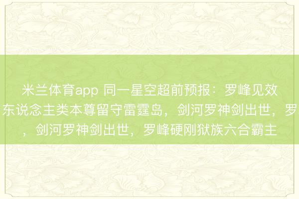 米兰体育app 同一星空超前预报:罗峰见效真金不怕火葬劫甲,东说念主类本尊留守雷霆岛,剑河罗神剑出世,罗峰硬刚狱族六合霸主