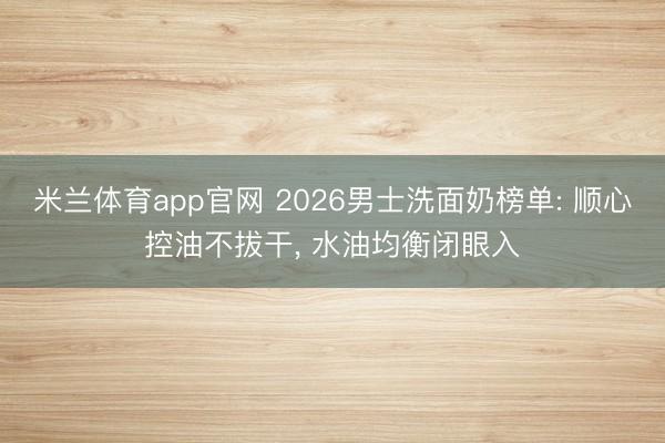 米兰体育app官网 2026男士洗面奶榜单: 顺心控油不拔干， 水油均衡闭眼入