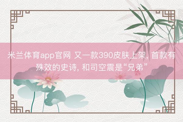 米兰体育app官网 又一款390皮肤上架， 首款有殊效的史诗， 和司空震是“兄弟”