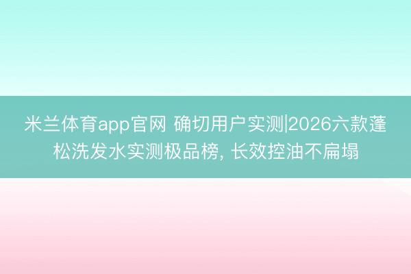 米兰体育app官网 确切用户实测|2026六款蓬松洗发水实测极品榜， 长效控油不扁塌