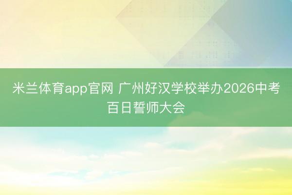 米兰体育app官网 广州好汉学校举办2026中考百日誓师大会