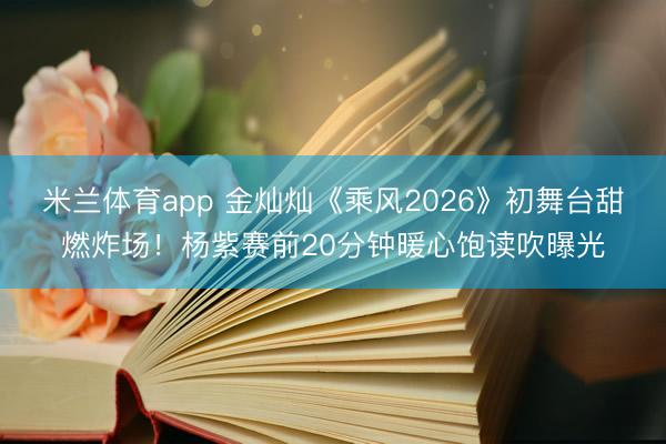 米兰体育app 金灿灿《乘风2026》初舞台甜燃炸场!杨紫赛前20分钟暖心饱读吹曝光