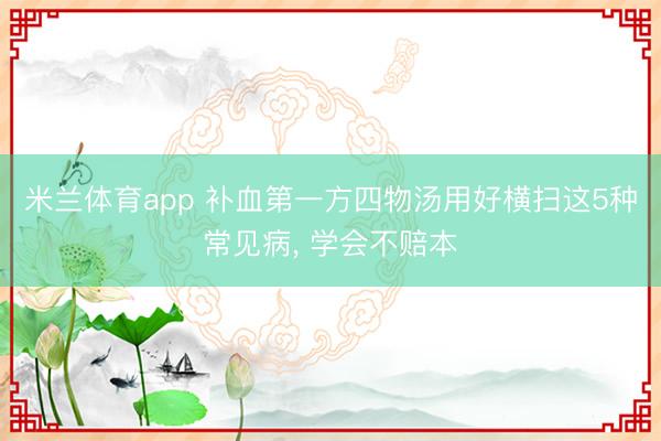 米兰体育app 补血第一方四物汤用好横扫这5种常见病, 学会不赔本