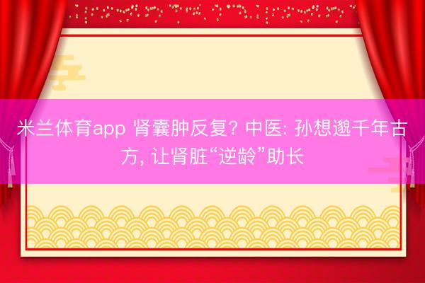 米兰体育app 肾囊肿反复? 中医: 孙想邈千年古方， 让肾脏“逆龄”助长