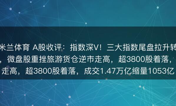 米兰体育 A股收评:指数深V!三大指数尾盘拉升转涨,北证50涨0.94%,微盘股重挫旅游货仓逆市走高,超3800股着落,成交1.47万亿缩量1053亿