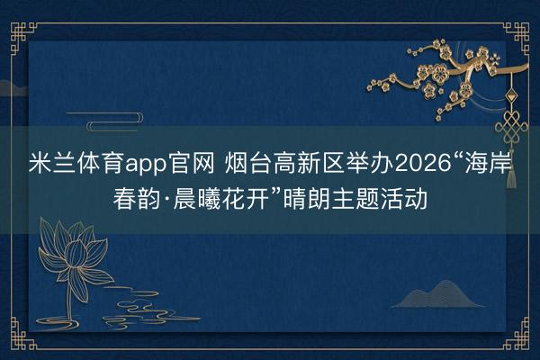米兰体育app官网 烟台高新区举办2026“海岸春韵·晨曦花开”晴朗主题活动