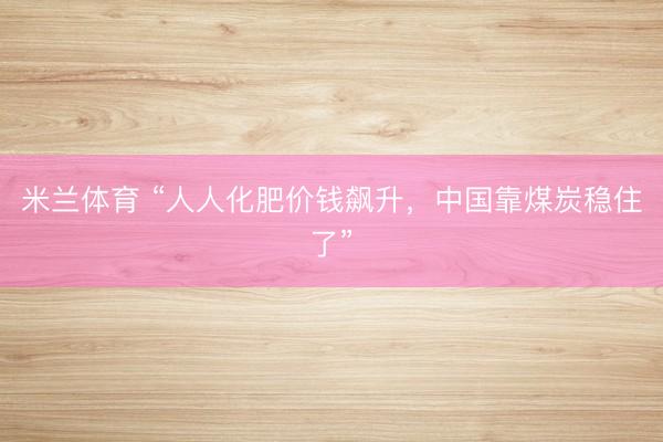 米兰体育 “人人化肥价钱飙升，中国靠煤炭稳住了”