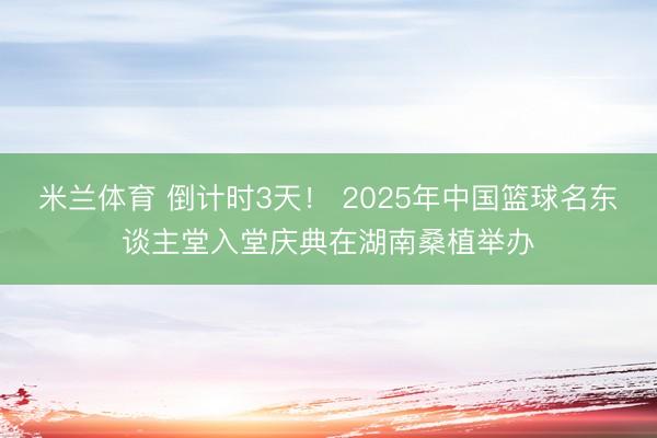 米兰体育 倒计时3天！ 2025年中国篮球名东谈主堂入堂庆典在湖南桑植举办