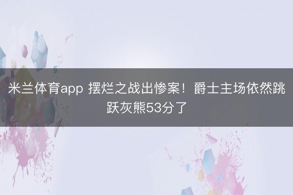 米兰体育app 摆烂之战出惨案！爵士主场依然跳跃灰熊53分了