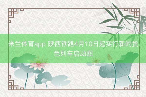 米兰体育app 陕西铁路4月10日起实行新的货色列车启动图