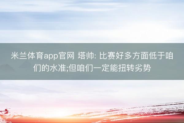 米兰体育app官网 塔帅: 比赛好多方面低于咱们的水准;但咱们一定能扭转劣势