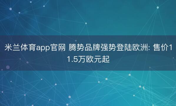 米兰体育app官网 腾势品牌强势登陆欧洲: 售价11.5万欧元起
