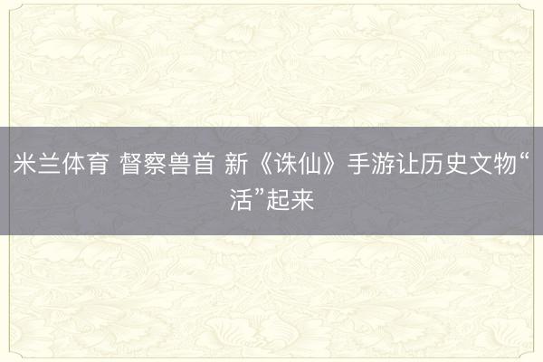 米兰体育 督察兽首 新《诛仙》手游让历史文物“活”起来
