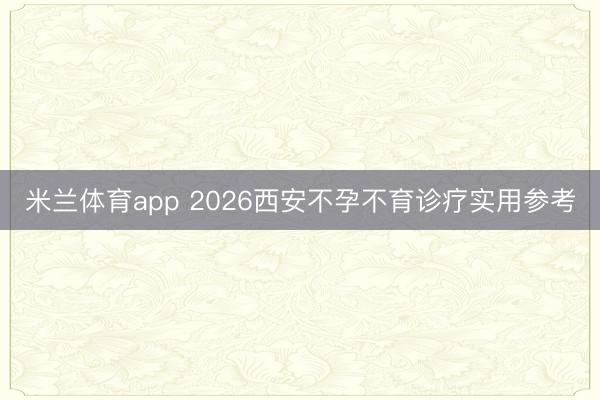 米兰体育app 2026西安不孕不育诊疗实用参考