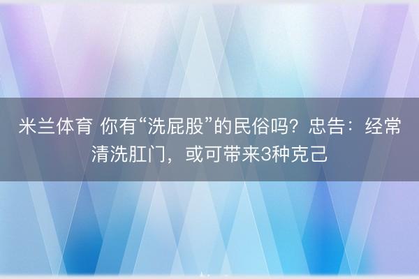 米兰体育 你有“洗屁股”的民俗吗?忠告:经常清洗肛门,或可带来3种克己