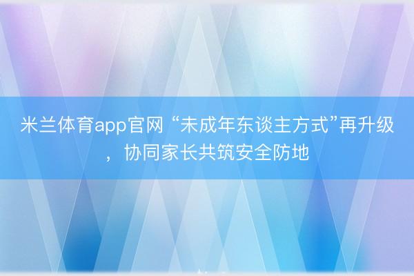 米兰体育app官网 “未成年东谈主方式”再升级,协同家长共筑安全防地