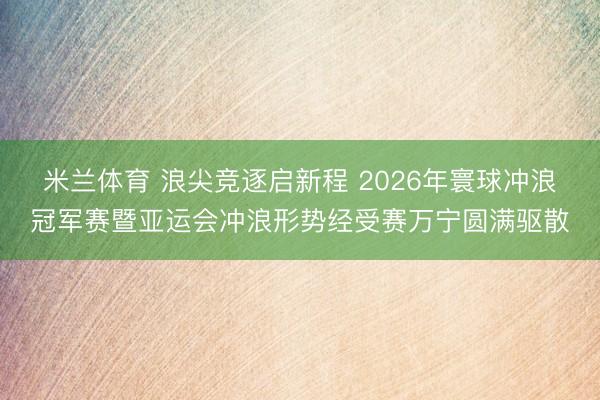 米兰体育 浪尖竞逐启新程 2026年寰球冲浪冠军赛暨亚运会冲浪形势经受赛万宁圆满驱散