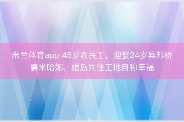 米兰体育app 45岁农民工，迎娶24岁异邦娇妻米哈娜，婚后同住工地自称幸福