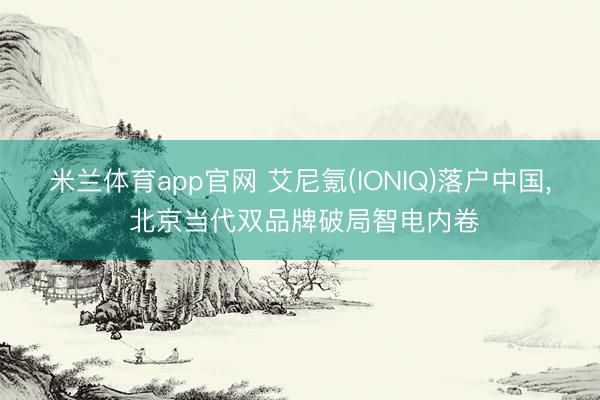 米兰体育app官网 艾尼氪(IONIQ)落户中国， 北京当代双品牌破局智电内卷